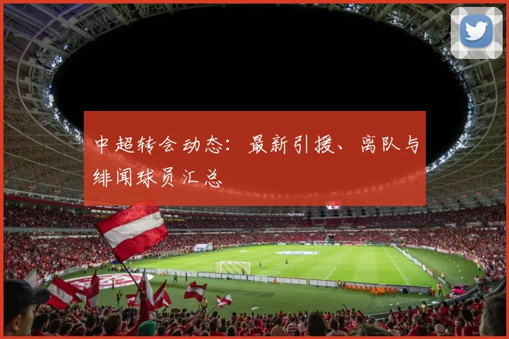 中超转会动态:最新引援、离队与绯闻球员汇总