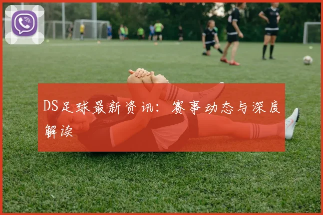 DS足球最新资讯：赛事动态与深度解读