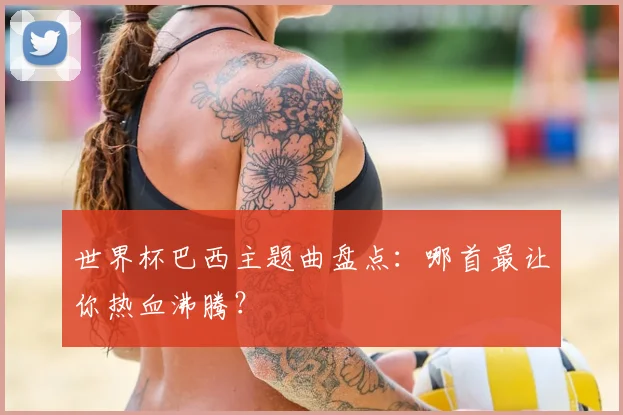 世界杯巴西主题曲盘点:哪首最让你热血沸腾?